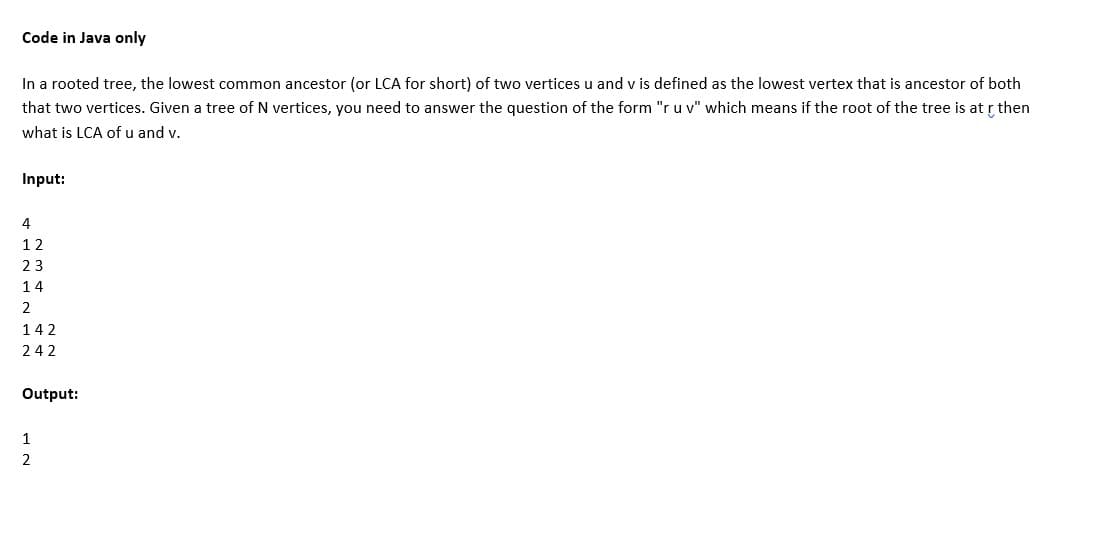 Code in Java only
In a rooted tree, the lowest common ancestor (or LCA for short) of two vertices u and v is defined as the lowest vertex that is ancestor of both
that two vertices. Given a tree of N vertices, you need to answer the question of the form "r u v" which means if the root of the tree is at r then
what is LCA of u and v.
Input:
4
12
23
14
2
142
242
Output:
1
2
