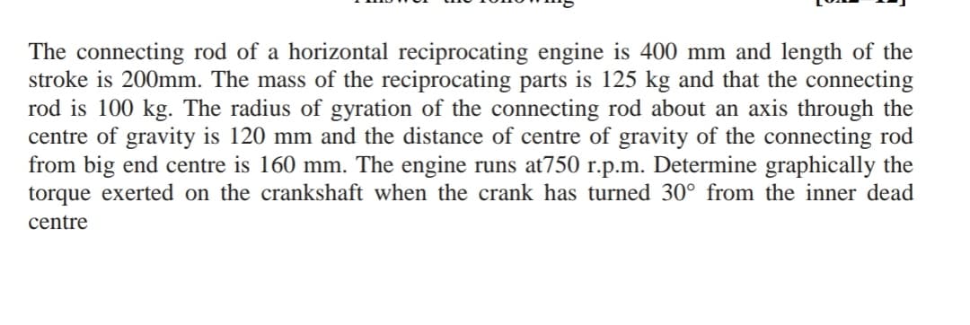 The connecting rod of a horizontal reciprocating engine is 400 mm and length of the
stroke is 200mm. The mass of the reciprocating parts is 125 kg and that the connecting
rod is 100 kg. The radius of gyration of the connecting rod about an axis through the
centre of gravity is 120 mm and the distance of centre of gravity of the connecting rod
from big end centre is 160 mm. The engine runs at750 r.p.m. Determine graphically the
torque exerted on the crankshaft when the crank has turned 30° from the inner dead
centre
