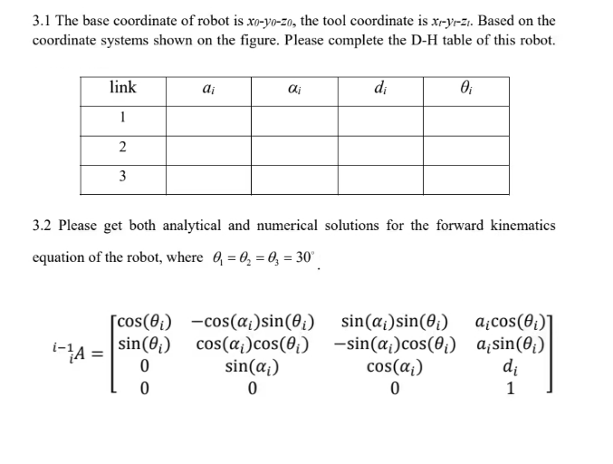 3.1 The base coordinate of robot is xo-yo-zo, the tool coordinate is x-y-z. Based on the
coordinate systems shown on the figure. Please complete the D-H table of this robot.
i-¹A
link
1
2
3
=
ai
[cos(0₁)
sin (₁)
0
0
di
3.2 Please get both analytical and numerical solutions for the forward kinematics
equation of the robot, where 0₁ 0₂ 03 = 30°
di
-cos (α;) sin(0₁)
cos(a) cos(0₁)
sin(ai)
0
0₁
sin(a;) sin(0₁)
-sin(a)cos (0₁)
cos(α₁)
0
aicos (0₁)]
a¡sin (0₁)
di
1