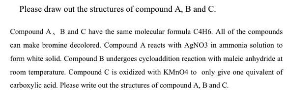 Please draw out the structures of compound A, B and C.
Compound A, B and C have the same molecular formula C4H6. All of the compounds
can make bromine decolored. Compound A reacts with AgNO3 in ammonia solution to
form white solid. Compound B undergoes cycloaddition reaction with maleic anhydride at
room temperature. Compound C is oxidized with KMN04 to only give one quivalent of
carboxylic acid. Please write out the structures of compound A, B and C.
