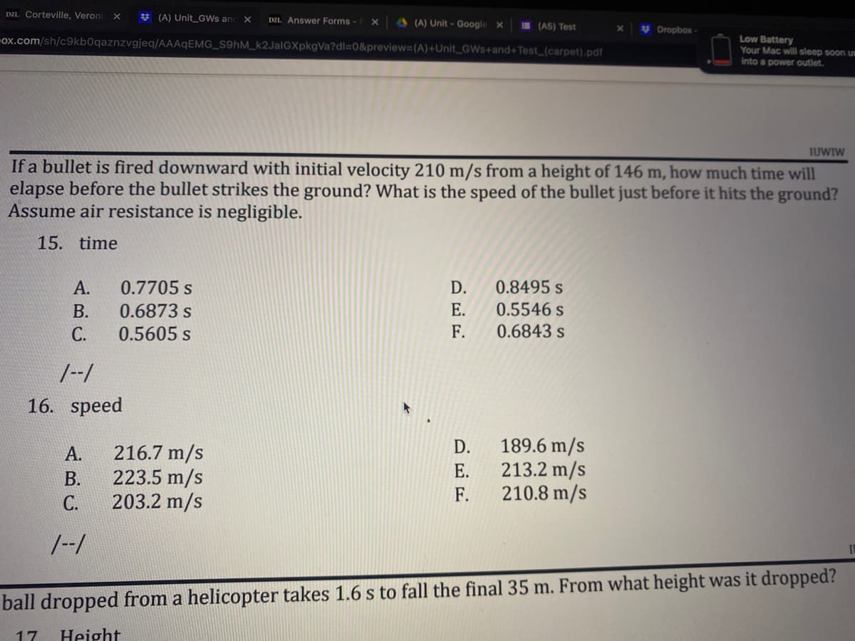 DZ1 Corteville, Veroni X
(A) Unit GWS and X D21. Answer Forms - X
(A) Unit - Google X
(A5) Test
X
Dropbox-
ox.com/sh/c9kb0qaznzvgjeq/AAAqEMG_S9hM_k2JalGXpkgVa?dl=0&preview=(A)+Unit_GWs+and+Test_(carpet).pdf
Low Battery
Your Mac will sleep soon us
into a power outlet.
TUWIW
If a bullet is fired downward with initial velocity 210 m/s from a height of 146 m, how much time will
elapse before the bullet strikes the ground? What is the speed of the bullet just before it hits the ground?
Assume air resistance is negligible.
15. time
A.
0.7705 S
D.
0.8495 s
B.
0.6873 s
E.
0.5546 s
C.
0.5605 s
F.
0.6843 s
1--1
16. speed
D.
189.6 m/s
A.
216.7 m/s
E.
213.2 m/s
B.
223.5 m/s
F.
210.8 m/s
C.
203.2 m/s
1--1
IL
ball dropped from a helicopter takes 1.6 s to fall the final 35 m. From what height was it dropped?
17 Height
