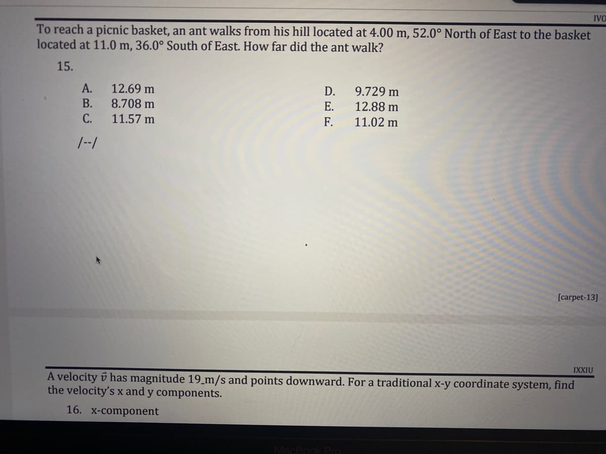 IVO
To reach a picnic basket, an ant walks from his hill located at 4.00 m, 52.0° North of East to the basket
located at 11.0 m, 36.0° South of East. How far did the ant walk?
15.
A.
12.69 m
D.
9.729 m
B.
8.708 m
E.
12.88 m
11.02 m
C.
11.57 m
F.
1--1
[carpet-13]
IXXIU
A velocity has magnitude 19_m/s and points downward. For a traditional x-y coordinate system, find
the velocity's x and y components.
16. x-component
MacBook Pro