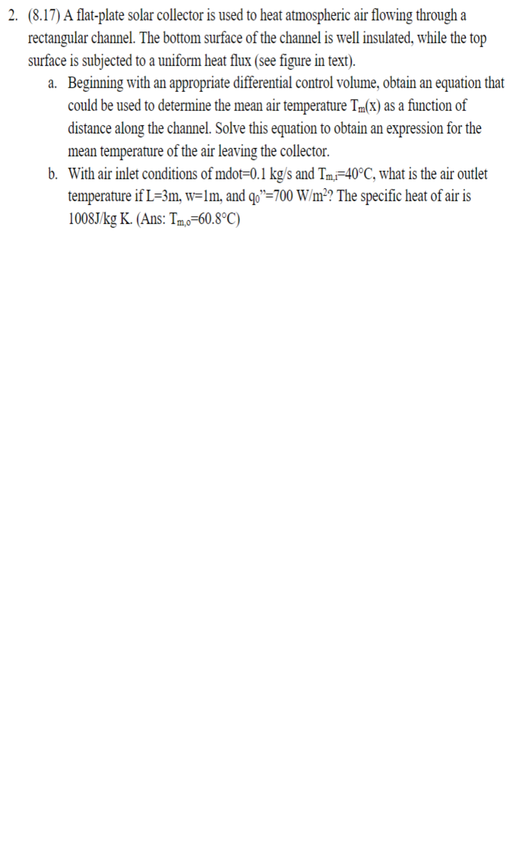2. (8.17) A flat-plate solar collector is used to heat atmospheric air flowing through a
rectangular channel. The bottom surface of the channel is well insulated, while the top
surface is subjected to a uniform heat flux (see figure in text).
a. Beginning with an appropriate differential control volume, obtain an equation that
could be used to determine the mean air temperature Tm(x) as a function of
distance along the channel. Solve this equation to obtain an expression for the
mean temperature of the air leaving the collector.
b. With air inlet conditions of mdot=0.1 kg/s and Tm,i=40°C, what is the air outlet
temperature if L=3m, w=1m, and qo”=700 W/m²? The specific heat of air is
1008J/kg K. (Ans: Tm,o=60.8°C)