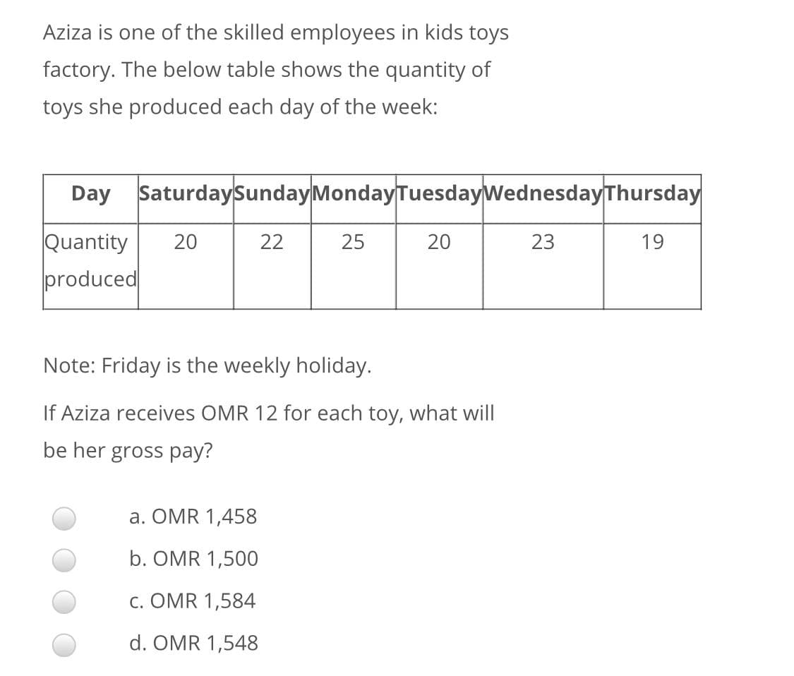 Aziza is one of the skilled employees in kids toys
factory. The below table shows the quantity of
toys she produced each day of the week:
Day SaturdaySundayMondayTuesdayWednesdayThursday
Quantity
produced
20
22
25
20
23
19
Note: Friday is the weekly holiday.
If Aziza receives OMR 12 for each toy, what will
be her gross pay?
a. OMR 1,458
b. OMR 1,500
c. OMR 1,584
d. OMR 1,548

