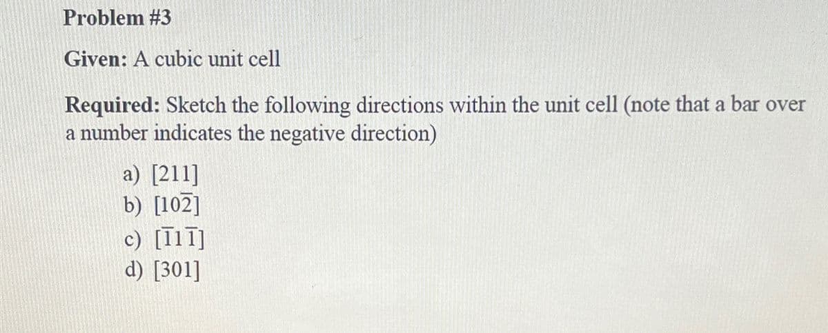 Problem #3
Given: A cubic unit cell
Required: Sketch the following directions within the unit cell (note that a bar over
a number indicates the negative direction)
a) [211]
b) [102]
c) [11]]
d) [301]