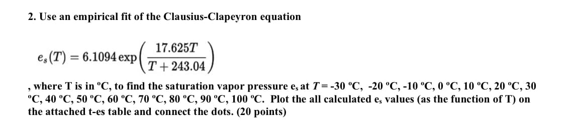 2. Use an empirical fit of the Clausius-Clapeyron equation
es (T) = 6.1094 exp
17.625T
T + 243.04
where T is in ºC, to find the saturation vapor pressure e, at T = -30 °C, -20 °C, -10 °C, 0 °C, 10 °C, 20 °C, 30
°C, 40 °C, 50 °C, 60 °C, 70 °C, 80 °C, 90 °C, 100 °C. Plot the all calculated e, values (as the function of T) on
the attached t-es table and connect the dots. (20 points)