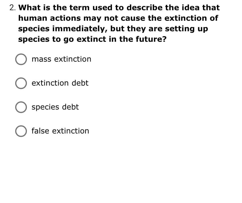 2. What is the term used to describe the idea that
human actions may not cause the extinction of
species immediately, but they are setting up
species to go extinct in the future?
mass extinction
O extinction debt
species debt
false extinction
