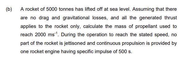 (b)
A rocket of 5000 tonnes has lifted off at sea level. Assuming that there
are no drag and gravitational losses, and all the generated thrust
applies to the rocket only, calculate the mass of propellant used to
reach 2000 ms1. During the operation to reach the stated speed, no
part of the rocket is jettisoned and continuous propulsion is provided by
one rocket engine having specific impulse of 500 s.
