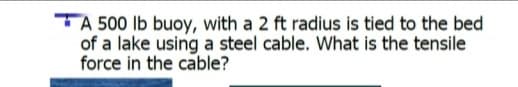 TA 500 Ib buoy, with a 2 ft radius is tied to the bed
of a lake using a steel cable. What is the tensile
force in the cable?
