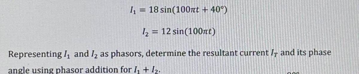 I₁= 18 sin(100nt + 40°)
1₂= 12 sin(100nt)
Representing 1₁ and 1₂ as phasors, determine the resultant current IT and its phase
angle using phasor addition for I₁ + 1₂.
000
