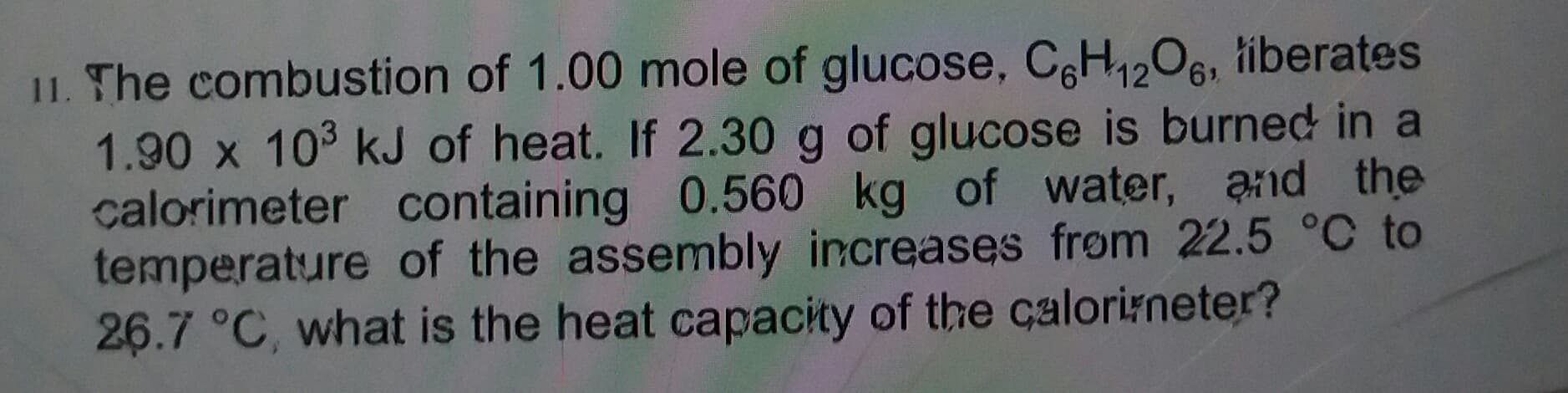 1. The combustion of 1.00 mole of glucose, CeH12O6, tiberates
1.90 x 10 kJ of heat. If 2.30 g of glucose is burned in a
calorimeter containing 0.560 kg of water, and the
temperature of the assembly increases frøm 22.5 °C to
26.7 °C, what is the heat capacity of the calorirneter?
