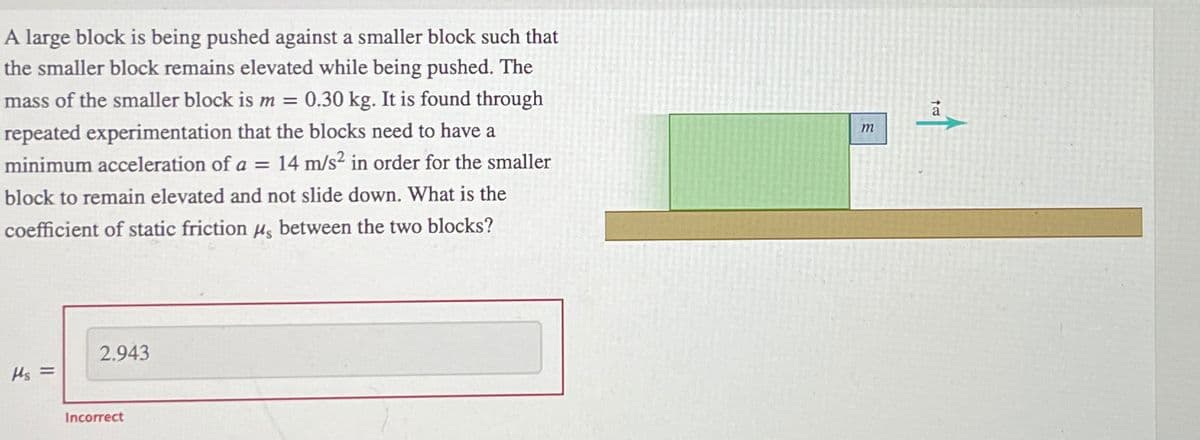 A large block is being pushed against a smaller block such that
the smaller block remains elevated while being pushed. The
mass of the smaller block is m = 0.30 kg. It is found through
repeated experimentation that the blocks need to have a
minimum acceleration of a = 14 m/s² in order for the smaller
block to remain elevated and not slide down. What is the
coefficient of static friction μ, between the two blocks?
Hs =
2.943
Incorrect
m
t
a