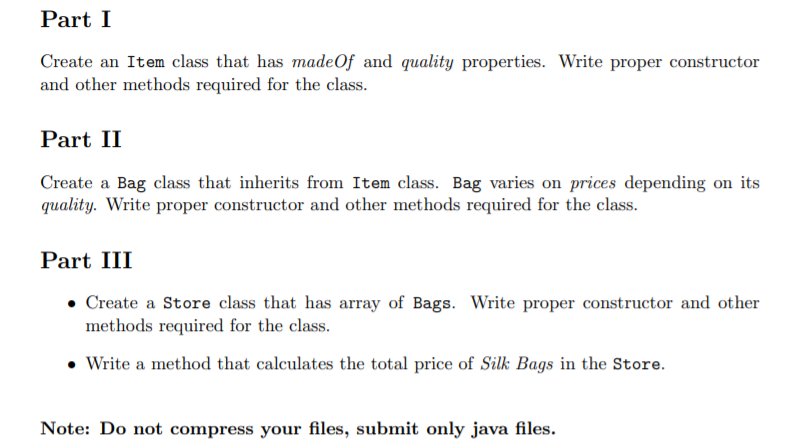 Part I
Create an Item class that has madeOf and quality properties. Write proper constructor
and other methods required for the class.
Part II
Create a Bag class that inherits from Item class. Bag varies on prices depending on its
quality. Write proper constructor and other methods required for the class.
Part III
• Create a Store class that has array of Bags. Write proper constructor and other
methods required for the class.
• Write a method that calculates the total price of Silk Bags in the Store.
Note: Do not compress your files, submit only java files.
