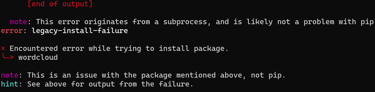 [end of output]
note: This error originates from a subprocess, and is likely not a problem with pip
error: legacy-install-failure
Encountered error while trying to install package.
wordcloud
note: This is an issue with the package mentioned above, not pip.
hint: See above for output from the failure.
