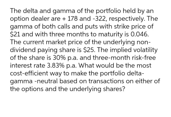 The delta and gamma of the portfolio held by an
option dealer are + 178 and -322, respectively. The
gamma of both calls and puts with strike price of
$21 and with three months to maturity is 0.046.
The current market price of the underlying non-
dividend paying share is $25. The implied volatility
of the share is 30% p.a. and three-month risk-free
interest rate 3.83% p.a. What would be the most
cost-efficient way to make the portfolio delta-
gamma -neutral based on transactions on either of
the options and the underlying shares?
