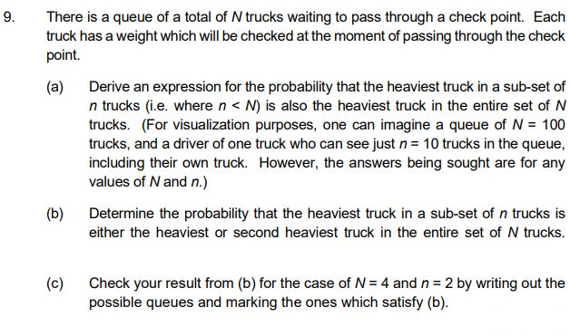 9.
There is a queue of a total of N trucks waiting to pass through a check point. Each
truck has a weight which will be checked at the moment of passing through the check
point.
(a) Derive an expression for the probability that the heaviest truck in a sub-set of
n trucks (i.e. where n < N) is also the heaviest truck in the entire set of N
trucks. (For visualization purposes, one can imagine a queue of N = 100
trucks, and a driver of one truck who can see just n = 10 trucks in the queue,
including their own truck. However, the answers being sought are for any
values of N and n.)
(b)
Determine the probability that the heaviest truck in a sub-set of n trucks is
either the heaviest or second heaviest truck in the entire set of N trucks.
(c)
Check your result from (b) for the case of N = 4 and n = 2 by writing out the
possible queues and marking the ones which satisfy (b).
