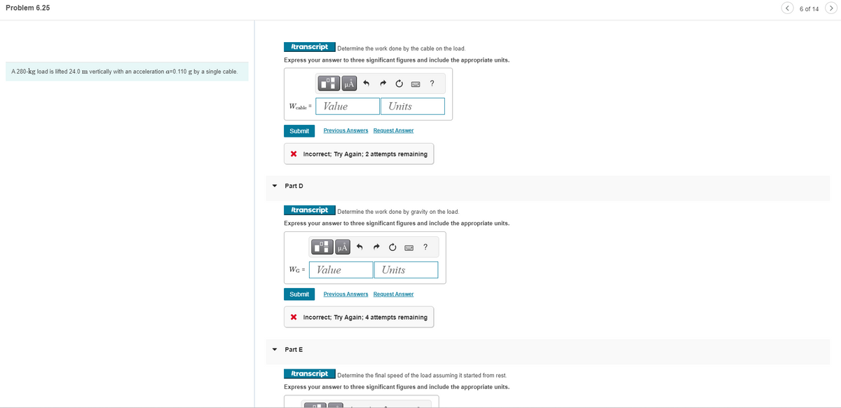 Problem 6.25
A 280-kg load is lifted 24.0 m vertically with an acceleration a=0.110 g by a single cable.
Itranscript Determine the work done by the cable on the load.
Express your answer to three significant figures and include the appropriate units.
Wcable =
Submit
Part D
O
Wc =
μÅ
Value
X Incorrect; Try Again; 2 attempts remaining
Part E
Units
Previous Answers Request Answer
Itranscript
Determine the work done by gravity on the load.
Express your answer to three significant figures and include the appropriate units.
ΕΞΑ
Value
Units
Submit Previous Answers Request Answer
?
X Incorrect; Try Again; 4 attempts remaining
?
Itranscript Determine the final speed of the load assuming it started from rest.
Express your answer to three significant figures and include the appropriate units.
6 of 14