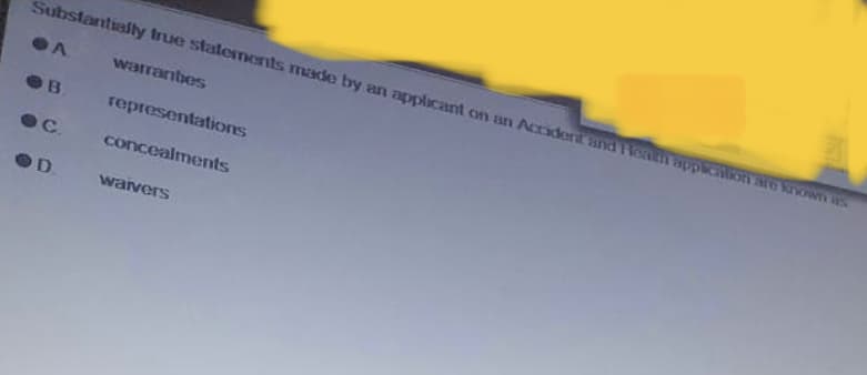 Substantially true statements made by an applicant on an Accident and can application are known as
warrantes
B
representations
C. concealments
D
waivers