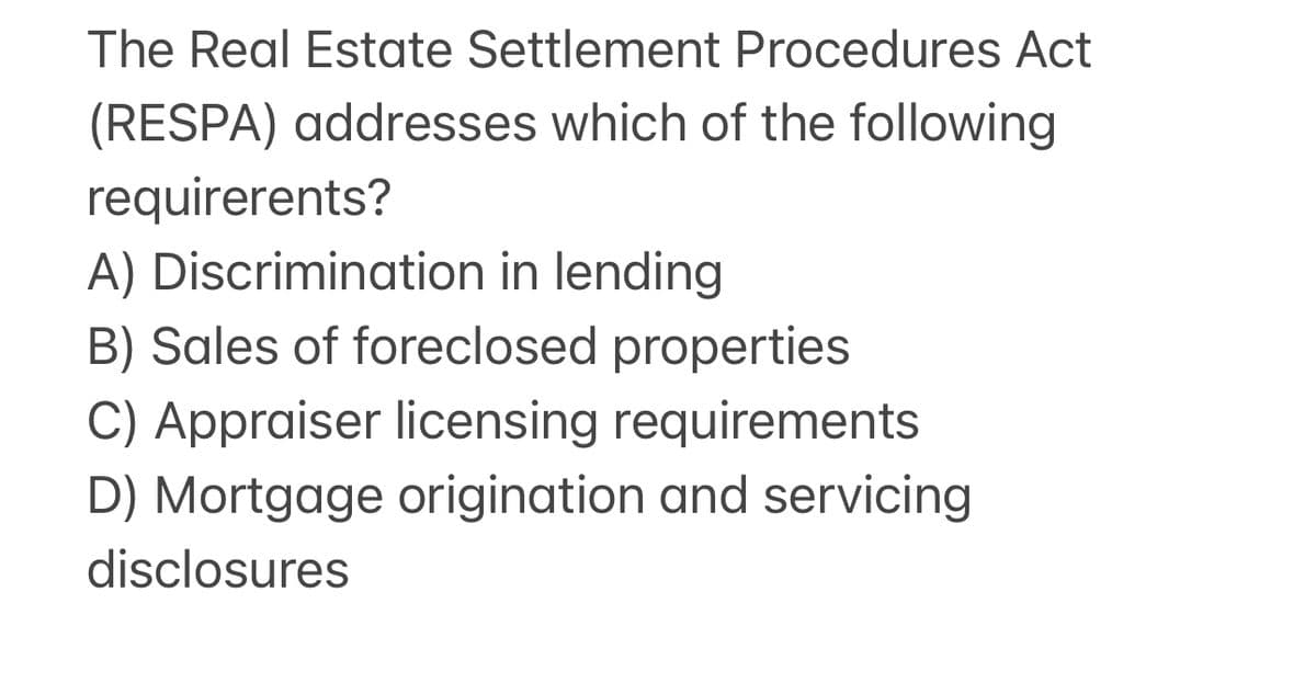 The Real Estate Settlement Procedures Act
(RESPA) addresses which of the following
requirerents?
A) Discrimination in lending
B) Sales of foreclosed properties
C) Appraiser licensing requirements
D) Mortgage origination and servicing
disclosures