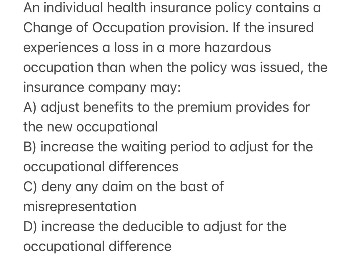 An individual health insurance policy contains a
Change of Occupation provision. If the insured
experiences a loss in a more hazardous
occupation than when the policy was issued, the
insurance company may:
A) adjust benefits to the premium provides for
the new occupational
B) increase the waiting period to adjust for the
occupational differences
C) deny any daim on the bast of
misrepresentation
D) increase the deducible to adjust for the
occupational difference