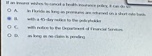 If an insurer wishes to cancel a health insurance policy, it can do so:
OA
B.
O C
O D.
in Florida as long as premiums are returned on a short-rate basis
with a 45-day notice to the policyholder
with notice to the Department of Financial Services
as long as no daim is pending