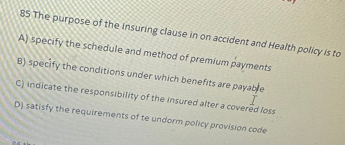 85 The purpose of the insuring clause in on accident and Health policy is to
A) specify the schedule and method of premium payments
B) specify the conditions under which benefits are payable
C) indicate the responsibility of the insured alter a covered loss
D) satisfy the requirements of te undorm policy provision code
86 +h