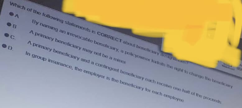 Which of the following statements is CORRECT about beneficiary dispon
A
ОВ
Ос
D.
By naming an revocable beneficiary, a policyowner forkerts the right to change the beneficiary
A primary beneficiary may not be a minor
A primary beneficiary and a contingent beneficiary each receive one hall of the proceeds
In group insurance, the employer is the beneficiary for each employee
www