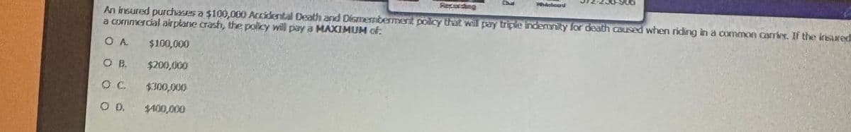 Faxwxting
An insured purchases a $100,000 Accidental Death and Dismemberment policy that will pay triple indemnity for death caused when riding in a common camine. If the insured
a commercial airplane crash, the policy will pay a MAXIMUM of
OA
O D.
$100,000
$200,000
$300,000
$400,000
Marbour