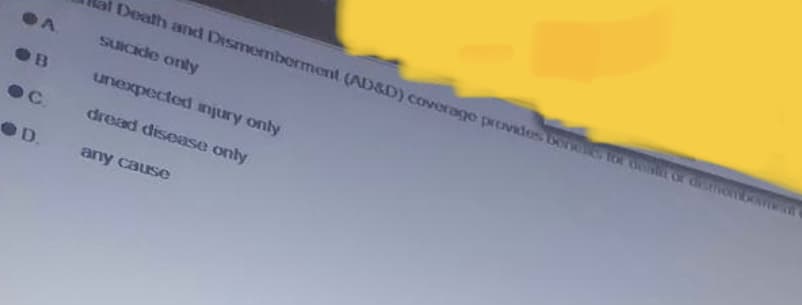 A
ОВ
C.
OD.
Death and Dismemberment (AD&D) coverage provides ben for best of dismion
suicide only
unexpected injury only
dread disease only
any cause