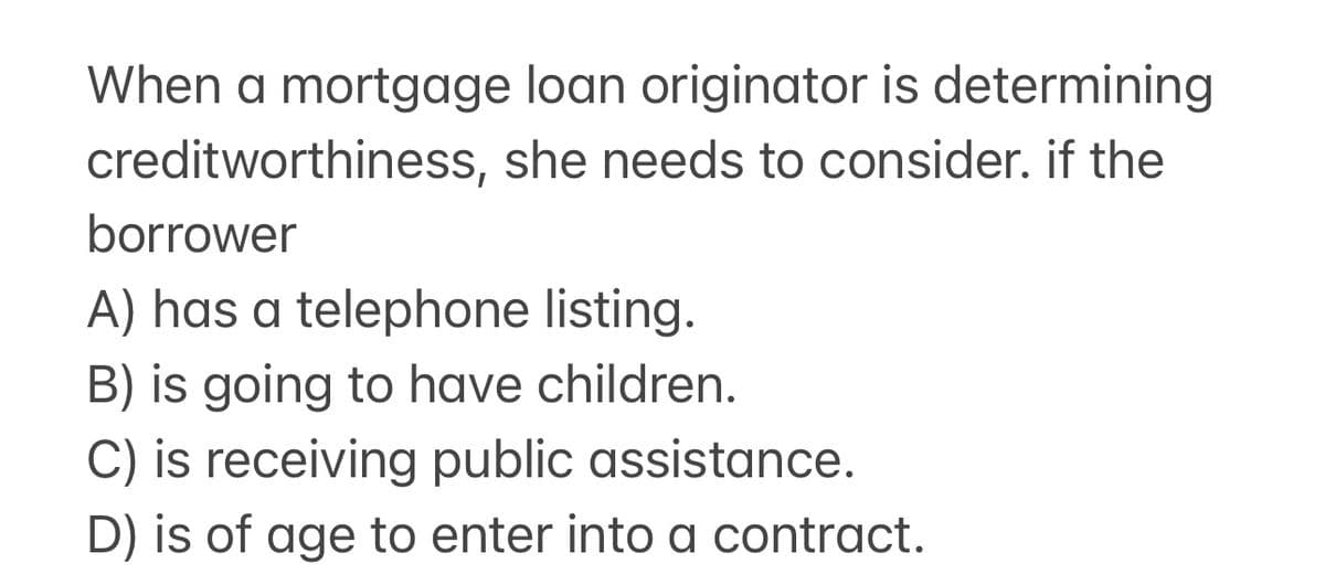 When a mortgage loan originator is determining
creditworthiness, she needs to consider. if the
borrower
A) has a telephone listing.
B) is going to have children.
C) is receiving public assistance.
D) is of age to enter into a contract.