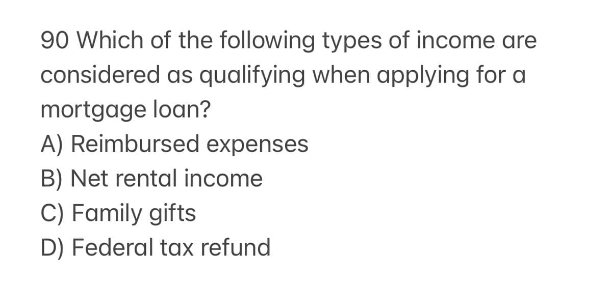 90 Which of the following types of income are
considered as qualifying when applying for a
mortgage loan?
A) Reimbursed expenses
B) Net rental income
C) Family gifts
D) Federal tax refund