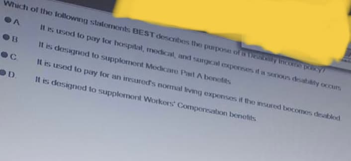 Which of the following statements BEST describes the purpose of a Deability income policy?
A
It is used to pay for hospital, medical, and surgical expenses if a senous disability occurs.
It is designed to supplement Medicare Part A benefits
It is used to pay for an insured's normal living expenses if the insured becomes disabled
It is designed to supplement Workers' Compensation benefits
B
D.