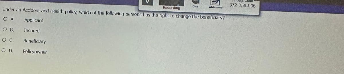 Recording
Under an Accident and Health policy, which of the following persons has the right to change the beneficiary?
O A.
Applicant
Insured
O B.
O C.
O D.
Beneficiary
Policyowner
Chat
Whiteboard
Code
372-256-906