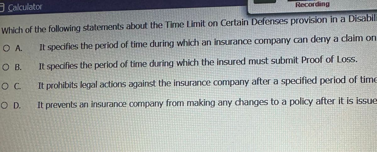 Calculator
Recording
Which of the following statements about the Time Limit on Certain Defenses provision in a Disabili
O A.
It specifies the period of time during which an insurance company can deny a claim on
It specifies the period of time during which the insured must submit Proof of Loss.
It prohibits legal actions against the insurance company after a specified period of time
It prevents an insurance company from making any changes to a policy after it is issue
O B.
O C.
O D.