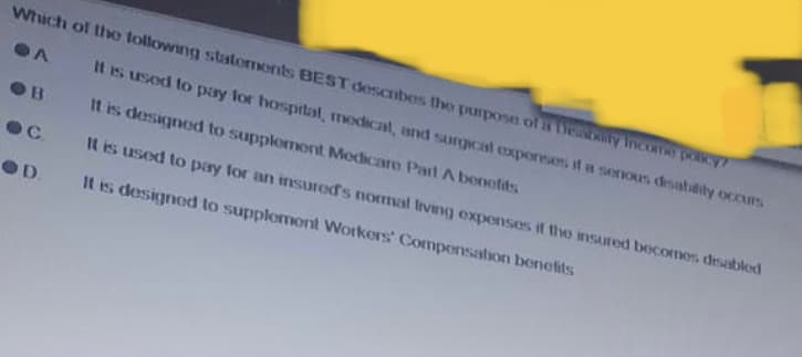 Which of the following statements BEST describes the purpose of a teability Income policy?
A
It is used to pay for hospital, medical, and surgical expenses if a senous disability occurs
It is designed to supplement Medicare Part A benefits
It is used to pay for an insured's normal living expenses if the insured becomes disabled
It is designed to supplement Workers' Compensation benefits
B
C
OD.