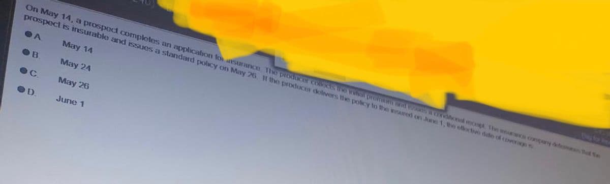 On May 14, a prospect completes an application for insurance. The producer collects the initial proman and a conditional recept. The manos company determines that the
prospect is insurable and issues a standard policy on May 26. If the producer delivers the policy to the insured on June 1, the effective date of coverage
A
May 14
May 24
May 26
June 1
OB
●C.
OD.