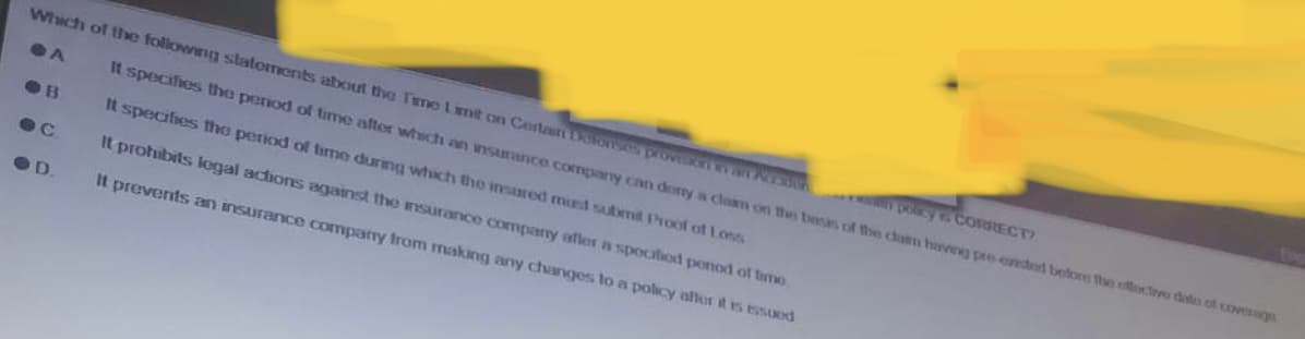 Which of the following statements about the Time Limit on Certain Delonses provelion wan Persoon
A
It specifies the period of time after which an insurance company can dorry a claim on the basis of the claim having pre-cadded bolore the effective date of coverage
It specifies the period of time during which the insured must submit Proof of Loss
w policy to CORRECT
B
ec
OD
It prohibits legal actions against the insurance company after a specified penod of time
It prevents an insurance company from making any changes to a policy aller it is issued