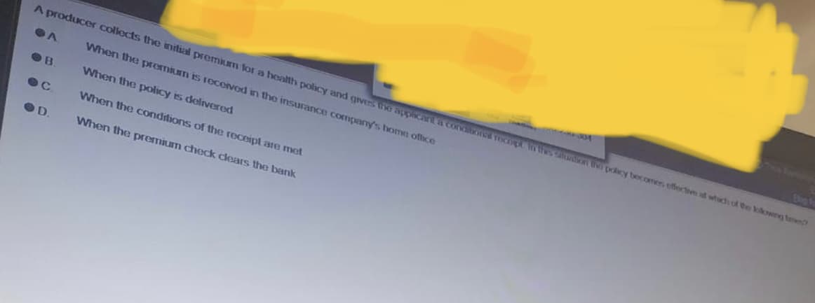 A producer collects the initial premium for a health policy and gives the applicant a conditiones recopt in the salon the policy becomes effective at which of the lowing te
When the premium is received in the insurance company's home office
When the policy is delivered
When the conditions of the receipt are met
When the premium check clears the bank
A
OB
D