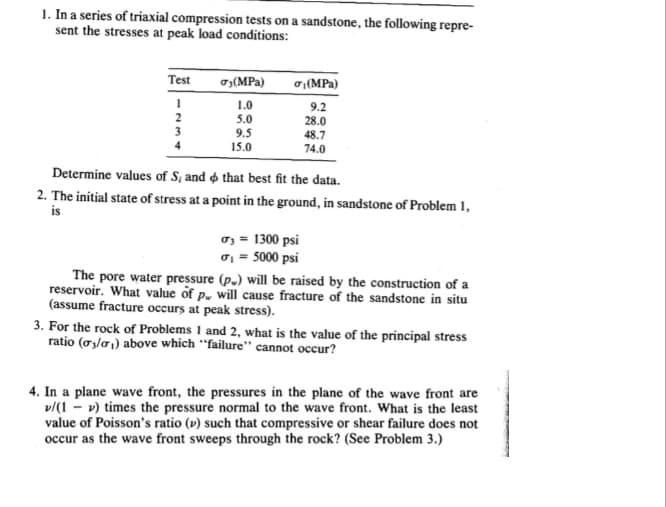 1. In a series of triaxial compression tests on a sandstone, the following repre-
sent the stresses at peak load conditions:
Test
1
2
3
σ3 (MPa)
1.0
5.0
9.5
15.0
σ(MPa)
9.2
28.0
48.7
74.0
Determine values of S, and that best fit the data.
2. The initial state of stress at a point in the ground, in sandstone of Problem 1,
is
σ3 = 1300 psi
σ₁ = 5000 psi
The pore water pressure (p.) will be raised by the construction of a
reservoir. What value of p. will cause fracture of the sandstone in situ
(assume fracture occurs at peak stress).
3. For the rock of Problems 1 and 2, what is the value of the principal stress
ratio (03/0₁) above which "failure" cannot occur?
4. In a plane wave front, the pressures in the plane of the wave front are
v/(1-v) times the pressure normal to the wave front. What is the least
value of Poisson's ratio (v) such that compressive or shear failure does not
occur as the wave front sweeps through the rock? (See Problem 3.)