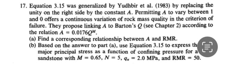 17. Equation 3.15 was generalized by Yudhbir et al. (1983) by replacing the
unity on the right side by the constant A. Permitting A to vary between 1
and 0 offers a continuous variation of rock mass quality in the criterion of
failure. They propose linking A to Barton's Q (see Chapter 2) according to
the relation A = 0.01760M.
(a) Find a corresponding relationship between A and RMR.
(b) Based on the answer to part (a), use Equation 3.15 to express th
major principal stress as a function of confining pressure
sandstone with M = 0.65, N= 5, qu = 2.0 MPa, and RMR = 50.
a
