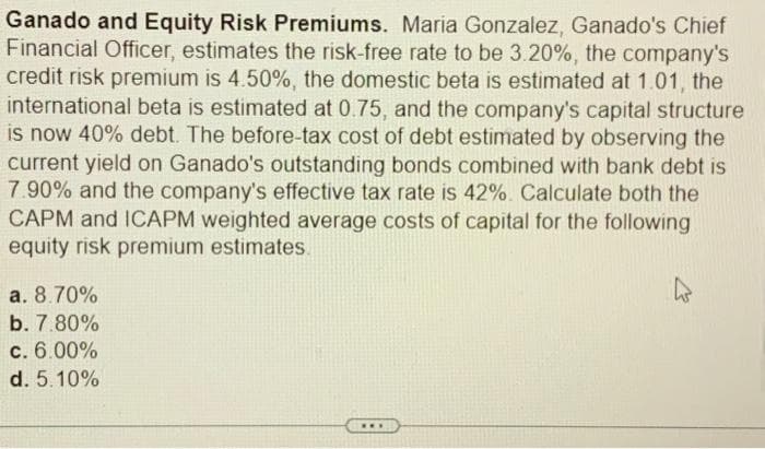 Ganado and Equity Risk Premiums. Maria Gonzalez, Ganado's Chief
Financial Officer, estimates the risk-free rate to be 3.20%, the company's
credit risk premium is 4.50%, the domestic beta is estimated at 1.01, the
international beta is estimated at 0.75, and the company's capital structure
is now 40% debt. The before-tax cost of debt estimated by observing the
current yield on Ganado's outstanding bonds combined with bank debt is
7.90% and the company's effective tax rate is 42%. Calculate both the
CAPM and ICAPM weighted average costs of capital for the following
equity risk premium estimates.
a. 8.70%
b. 7.80%
c. 6.00%
d. 5.10%
W
