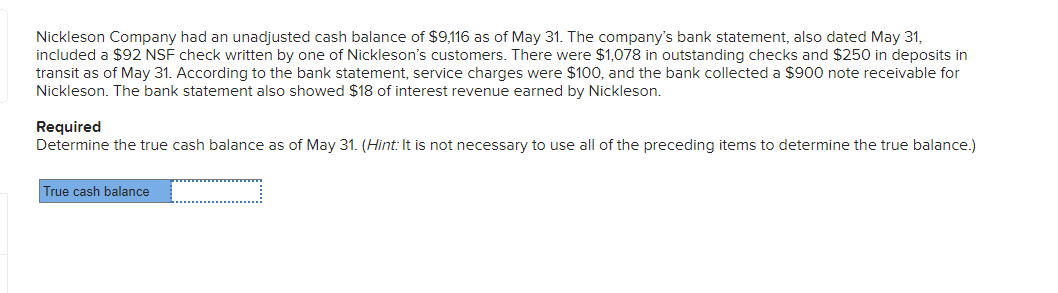 Nickleson Company had an unadjusted cash balance of $9,116 as of May 31. The company's bank statement, also dated May 31,
included a $92 NSF check written by one of Nickleson's customers. There were $1,078 in outstanding checks and $250 in deposits in
transit as of May 31. According to the bank statement, service charges were $100, and the bank collected a $900 note receivable for
Nickleson. The bank statement also showed $18 of interest revenue earned by Nickleson.
Required
Determine the true cash balance as of May 31. (Hint: It is not necessary to use all of the preceding items to determine the true balance.)
True cash balance