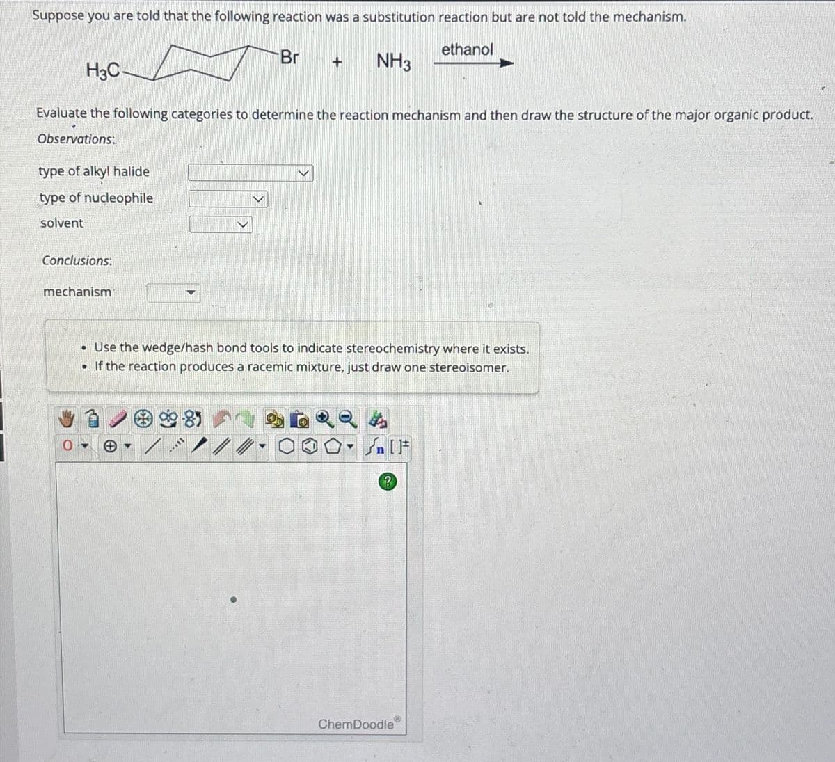 Suppose you are told that the following reaction was a substitution reaction but are not told the mechanism.
H3C
ethanol
Br
+
NH3
Evaluate the following categories to determine the reaction mechanism and then draw the structure of the major organic product.
Observations:
type of alkyl halide
type of nucleophile
solvent
Conclusions:
mechanism
• Use the wedge/hash bond tools to indicate stereochemistry where it exists.
• If the reaction produces a racemic mixture, just draw one stereoisomer.
کر
[]
?
ChemDoodle