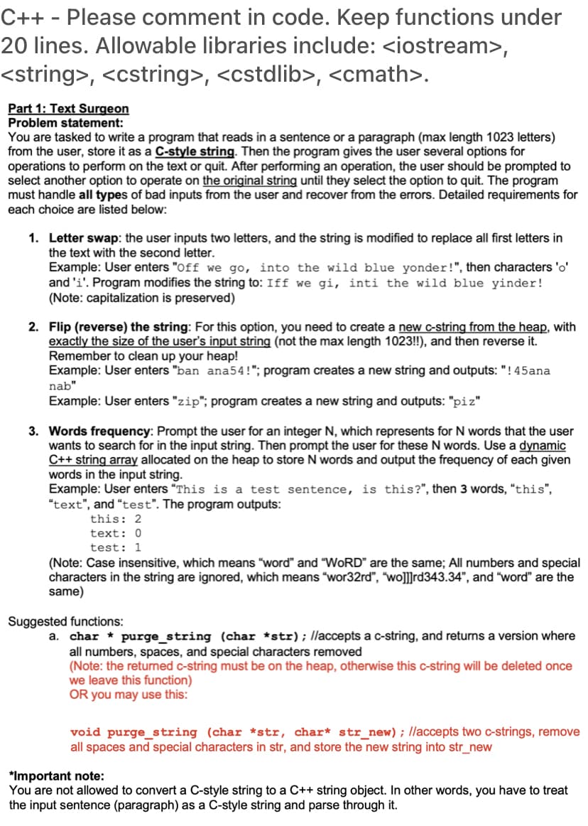 C++ - Please comment in code. Keep functions under
20 lines. Allowable libraries include: <iostream>,
<string>, <cstring>, <cstdlib>, <cmath>.
Part 1: Text Surgeon
Problem statement:
You are tasked to write a program that reads in a sentence or a paragraph (max length 1023 letters)
from the user, store it as a C-style string. Then the program gives the user several options for
operations to perform on the text or quit. After performing an operation, the user should be prompted to
select another option to operate on the original string until they select the option to quit. The program
must handle all types of bad inputs from the user and recover from the errors. Detailed requirements for
each choice are listed below:
1. Letter swap: the user inputs two letters, and the string is modified to replace all first letters in
the text with the second letter.
Example: User enters "Off we go, into the wild blue yonder!", then characters 'o'
and 'i'. Program modifies the string to: Iff we gi, inti the wild blue yinder!
(Note: capitalization is preserved)
2. Flip (reverse) the string: For this option, you need to create a new c-string from the heap, with
exactly the size of the user's input string (not the max length 1023!), and then reverse it.
Remember to clean up your heap!
Example: User enters "ban ana54!"; program creates a new string and outputs: "! 45ana
nab"
Example: User enters "zip"; program creates a new string and outputs: "piz"
3. Words frequency: Prompt the user for an integer N, which represents for N words that the user
wants to search for in the input string. Then prompt the user for these N words. Use a dynamic
C++ string array allocated on the heap to store N words and output the frequency of each given
words in the input string.
Example: User enters "This is a test sentence, is this?", then 3 words, "this",
"text", and "test". The program outputs:
this: 2
text: 0
test: 1
(Note: Case insensitive, which means "word" and "WORD" are the same; All numbers and special
characters in the string are ignored, which means "wor32rd", "wo]]rd343.34", and "word" are the
same)
Suggested functions:
a. char * purge_string (char *str); llaccepts a c-string, and returns a version where
all numbers, spaces, and special characters removed
(Note: the returned c-string must be on the heap, otherwise this c-string will be deleted once
we leave this function)
OR you may use this:
void purge_string (char *str, char* str_new); /laccepts two c-strings, remove
all spaces and special characters in str, and store the new string into str_new
*Important note:
You are not allowed to convert a C-style string to a C++ string object. In other words, you have to treat
the input sentence (paragraph) as a C-style string and parse through it.
