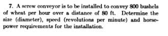 7. A screw conveyor is to be installed to convey 800 bushels
of wheat per hour over a distance of 80 ft. Determine the
size (diameter), speed (revolutions per minute) and horse-
power requirements for the installation.