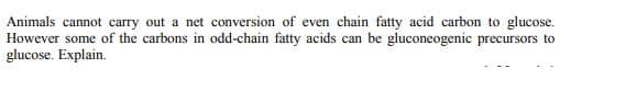 Animals cannot carry out a net conversion of even chain fatty acid carbon to glucose.
However some of the carbons in odd-chain fatty acids can be gluconeogenic precursors to
glucose. Explain.

