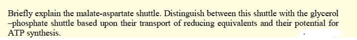 Briefly explain the malate-aspartate shuttle. Distinguish between this shuttle with the glycerol
-phosphate shuttle based upon their transport of reducing equivalents and their potential for
ATP synthesis.
