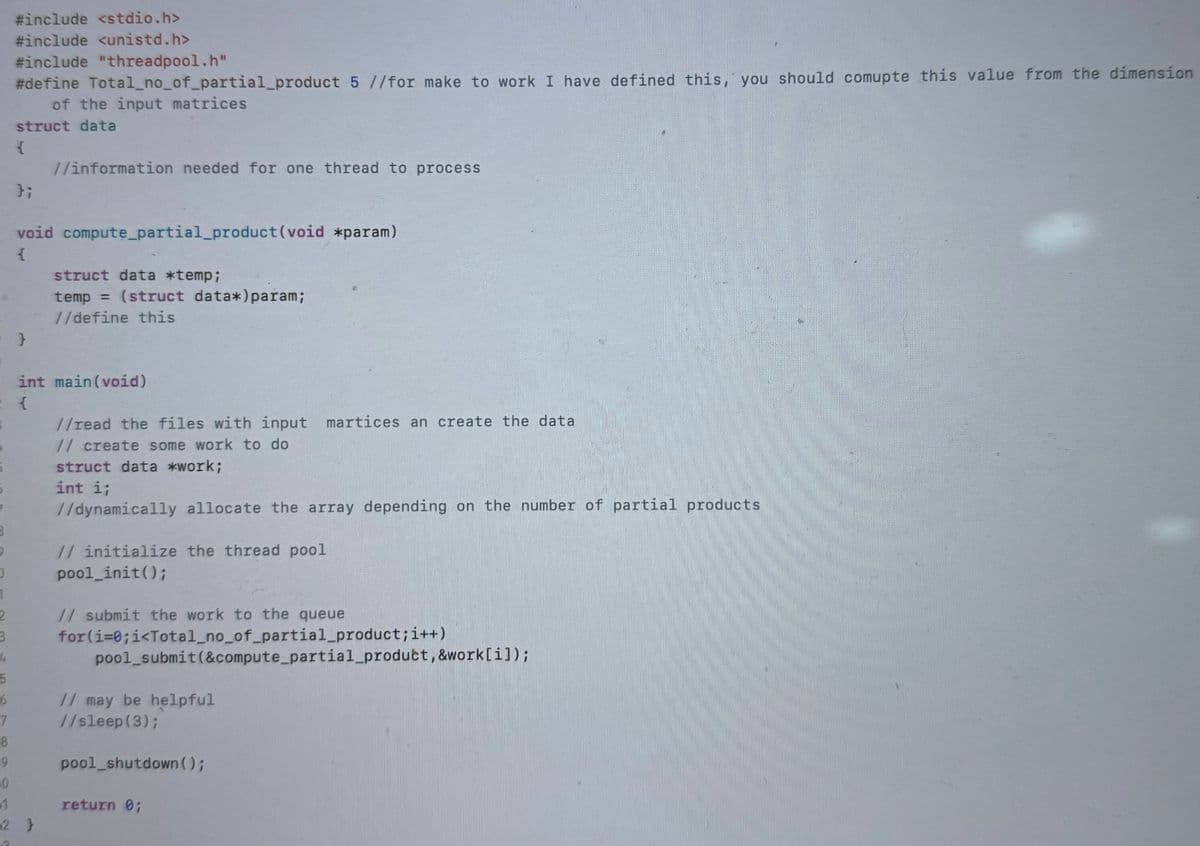 B
9
0
1
2
3
4
#include <stdio.h>
#include <unistd.h>
#include "threadpool.h"
#define Total_no_of_partial_product 5 //for make to work I have defined this, you should comupte this value from the dimension
of the input matrices
struct data
{
};
//information needed for one thread to process
void compute_partial_product (void *param)
{
}
struct data *temp;
temp = (struct data*) param;
//define this
int main(void)
{
//read the files with input martices an create the data
// create some work to do
struct data *work;
int i;
//dynamically allocate the array depending on the number of partial products
// initialize the thread pool
pool_init();
// submit the work to the queue
for(i=0;i<Total_no_of_partial_product; i++)
pool_submit(&compute_partial_product, &work[i]);
5
6
// may be helpful
7
8
9
0
1
2 }
//sleep(3);
pool_shutdown();
return 0;