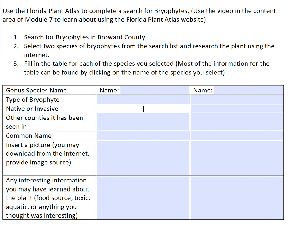 Use the Florida Plant Atlas to complete a search for Bryophytes. (Use the video in the content
area of Module 7 to learn about using the Florida Plant Atlas website).
1. Search for Bryophytes in Broward County
2. Select two species of bryophytes from the search list and research the plant using the
internet.
3. Fill in the table for each of the species you selected (Most of the information for the
table can be found by clicking on the name of the species you select)
Genus Species Name
Type of Bryophyte
Native or Invasive
Other counties it has been
seen in
Common Name
Insert a picture (you may
download from the internet,
provide image source)
Any interesting information
you may have learned about
the plant (food source, toxic,
aquatic, or anything you
thought was interesting)
Name:
Name: