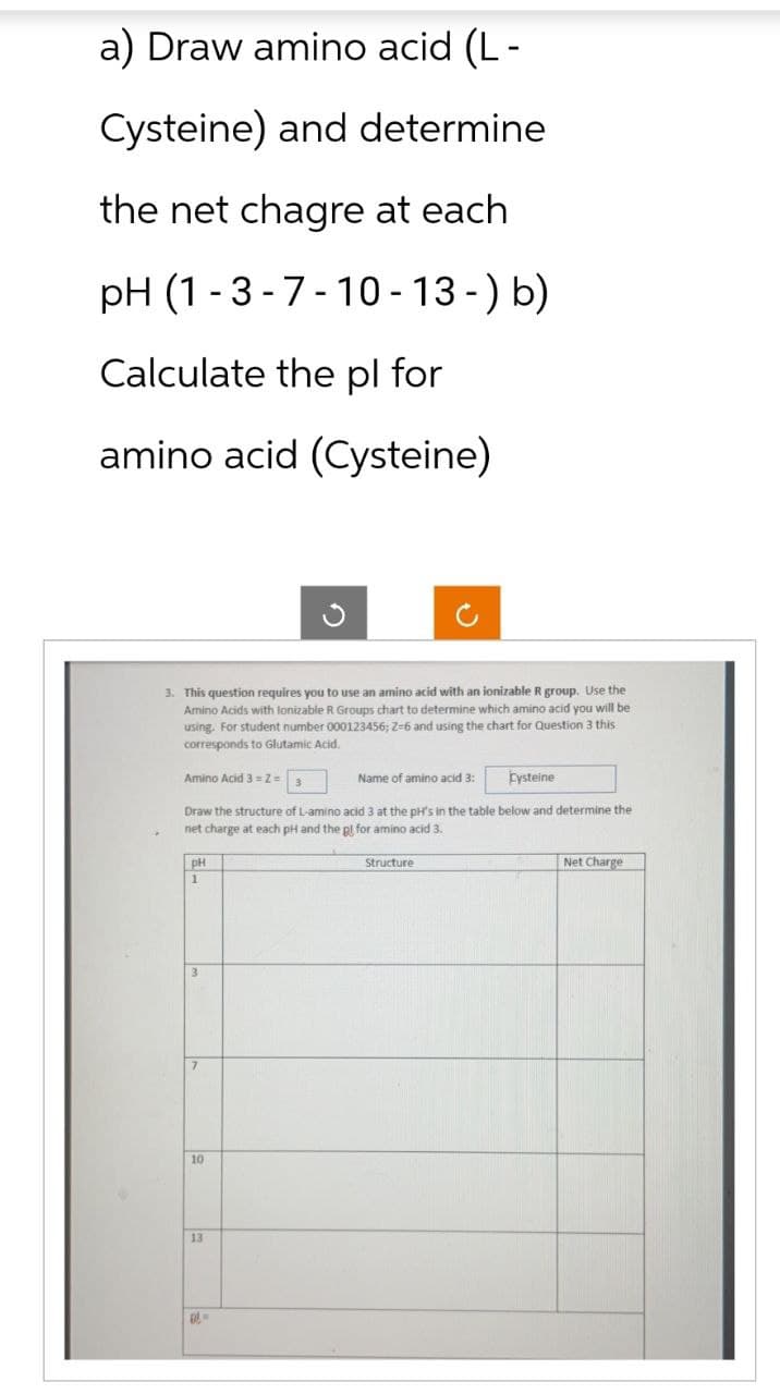 a) Draw amino acid (L-
Cysteine) and determine
the net chagre at each
pH (1-3-7-10-13-) b)
Calculate the pl for
amino acid (Cysteine)
3. This question requires you to use an amino acid with an ionizable R group. Use the
Amino Acids with lonizable R Groups chart to determine which amino acid you will be
using. For student number 000123456; 2-6 and using the chart for Question 3 this
corresponds to Glutamic Acid.
Amino Acid 3=Z=
pH
1
Draw the structure of L-amino acid 3 at the pH's in the table below and determine the
net charge at each pH and the gl for amino acid 3.
10
Name of amino acid 3:
13
Cysteine
Structure
Net Charge